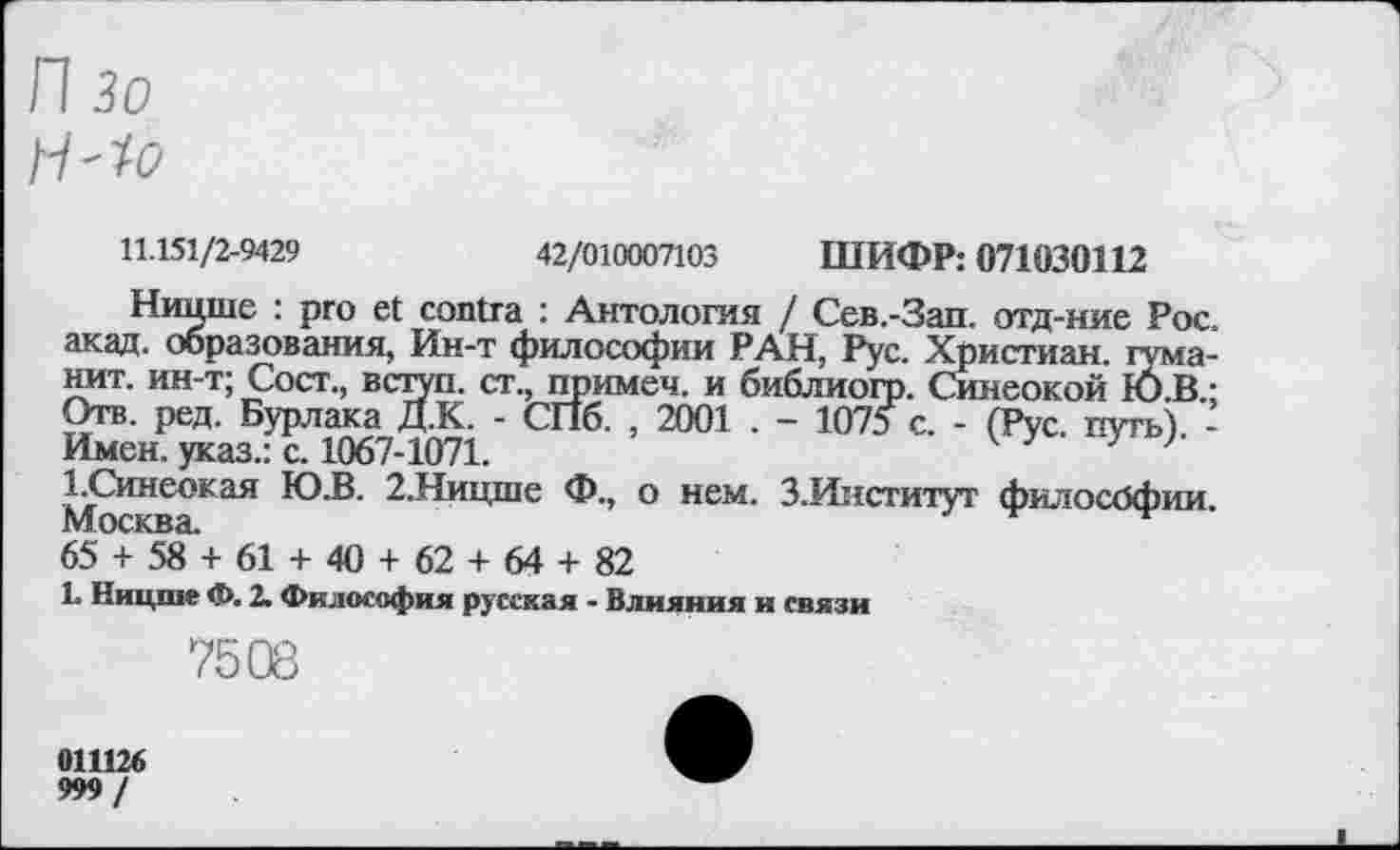 ﻿П 30
H-fo
11.151/2-9429	42/010007103 ШИФР: 071030112
Ницше : pro et contra : Антология / Сев.-Зап. отд-ние Рос. акад, образования, Ин-т философии РАН, Рус. Христиан, гума-нит. ин-т; Сост., вступ. ст., примеч. и библиогр. Синеокой l6.B.; Отв. ред. Бурлака Д.К. - СПб. , 2001 . - 1075 с. - (Рус. путь) -Имен, указ.: с. 1067-1071.	7 7
1.Синеокая Ю.В. 2.Ницше Ф., о нем. 3.Институт философии. 65°+58' + 61 + 40 + 62 + 64 + 82
L Ницше Ф. 2. Философия русская - Влияния и связи
7508
011126
999 /